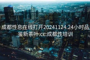 成都性息在线打开20241124.24小时品鉴新茶叶.cc:成都性培训