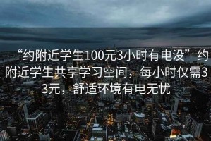 “约附近学生100元3小时有电没”约附近学生共享学习空间，每小时仅需33元，舒适环境有电无忧