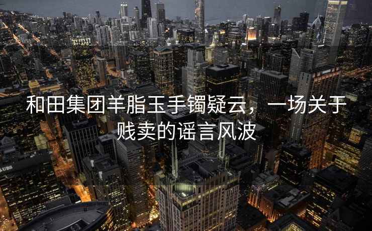 和田集团羊脂玉手镯疑云，一场关于贱卖的谣言风波