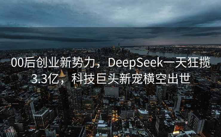 00后创业新势力，DeepSeek一天狂揽3.3亿，科技巨头新宠横空出世