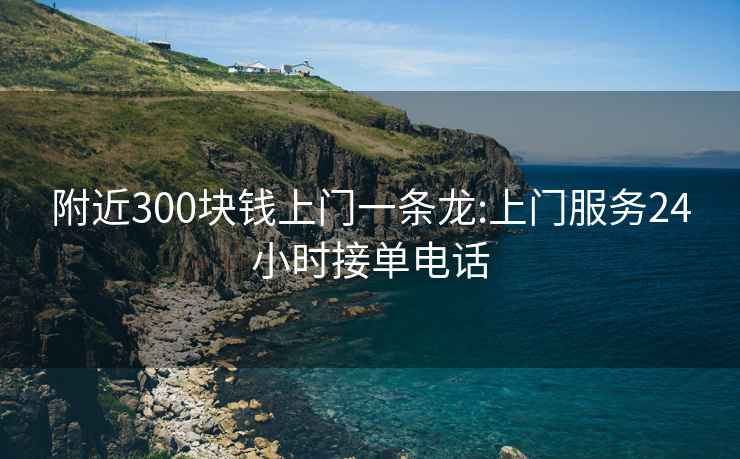 附近300块钱上门一条龙:上门服务24小时接单电话