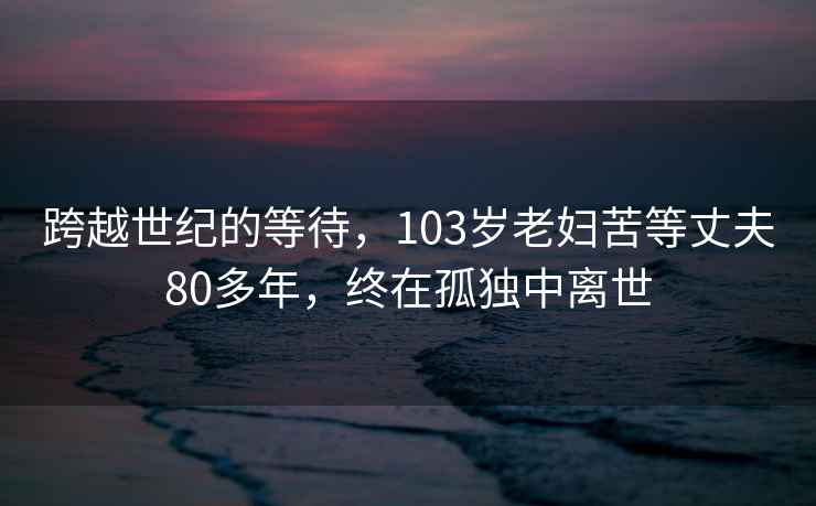 跨越世纪的等待，103岁老妇苦等丈夫80多年，终在孤独中离世