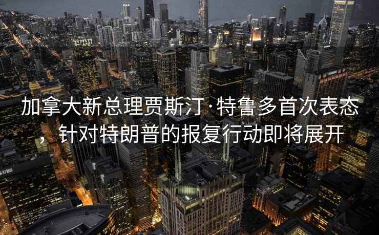 加拿大新总理贾斯汀·特鲁多首次表态，针对特朗普的报复行动即将展开