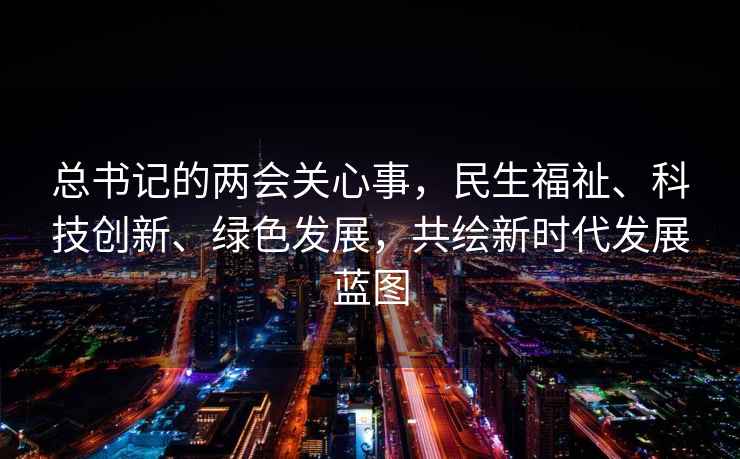 总书记的两会关心事，民生福祉、科技创新、绿色发展，共绘新时代发展蓝图