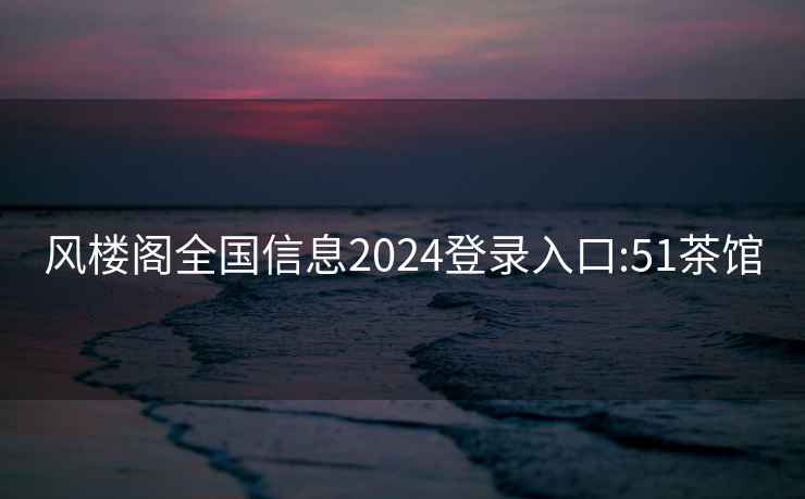 风楼阁全国信息2024登录入口:51茶馆