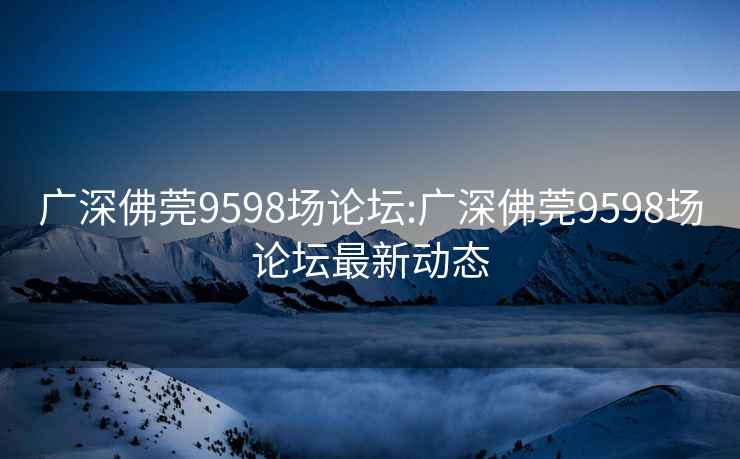 广深佛莞9598场论坛:广深佛莞9598场论坛最新动态