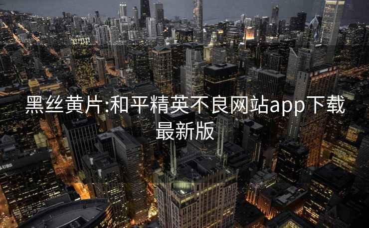 黑丝黄片:和平精英不良网站app下载最新版