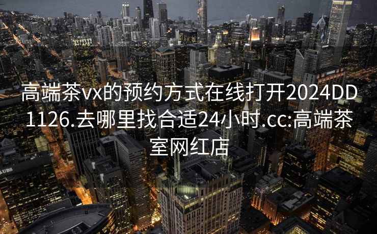 高端茶vx的预约方式在线打开2024DD1126.去哪里找合适24小时.cc:高端茶室网红店