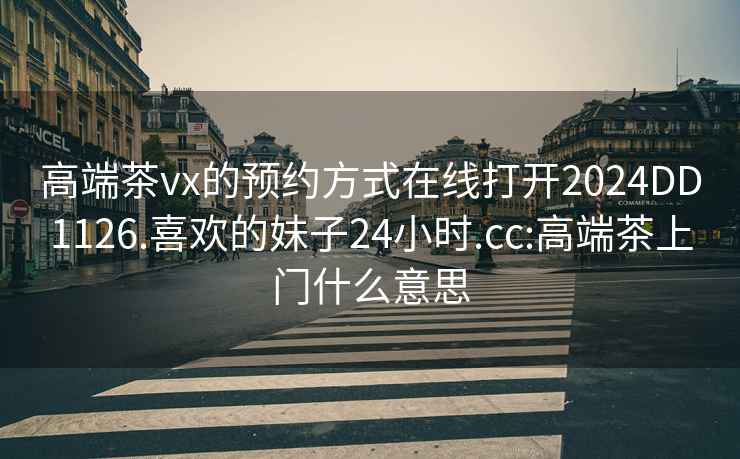 高端茶vx的预约方式在线打开2024DD1126.喜欢的妹子24小时.cc:高端茶上门什么意思