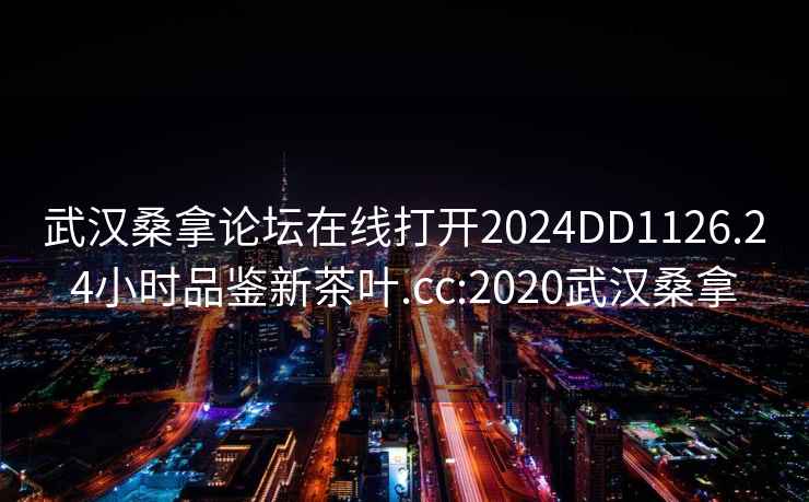 武汉桑拿论坛在线打开2024DD1126.24小时品鉴新茶叶.cc:2020武汉桑拿