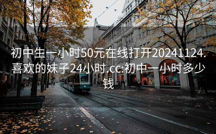 初中生一小时50元在线打开20241124.喜欢的妹子24小时.cc:初中一小时多少钱