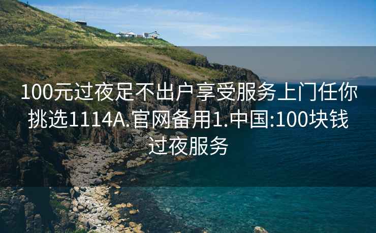 100元过夜足不出户享受服务上门任你挑选1114A.官网备用1.中国:100块钱过夜服务