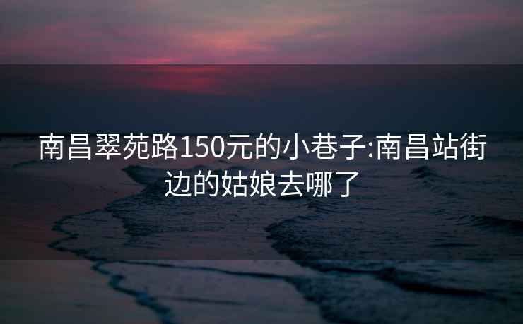 南昌翠苑路150元的小巷子:南昌站街边的姑娘去哪了