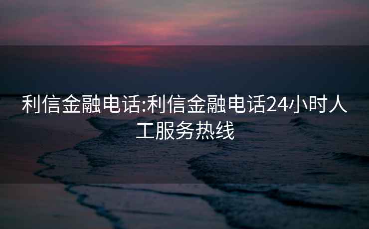 利信金融电话:利信金融电话24小时人工服务热线