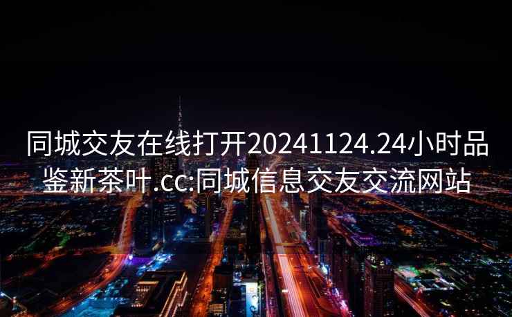 同城交友在线打开20241124.24小时品鉴新茶叶.cc:同城信息交友交流网站