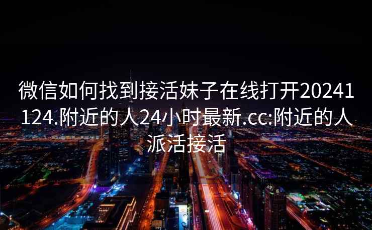 微信如何找到接活妹子在线打开20241124.附近的人24小时最新.cc:附近的人派活接活