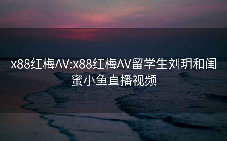 x88红梅AV:x88红梅AV留学生刘玥和闺蜜小鱼直播视频