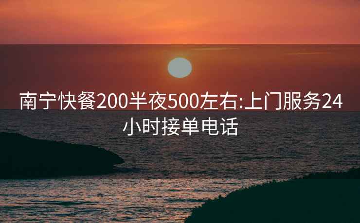 南宁快餐200半夜500左右:上门服务24小时接单电话