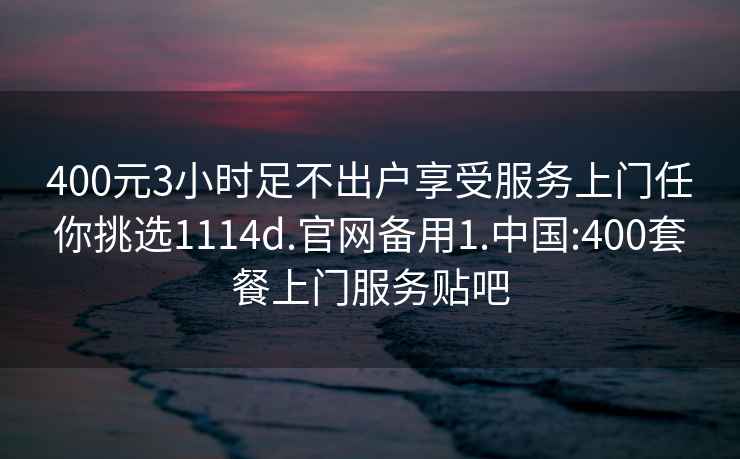 400元3小时足不出户享受服务上门任你挑选1114d.官网备用1.中国:400套餐上门服务贴吧