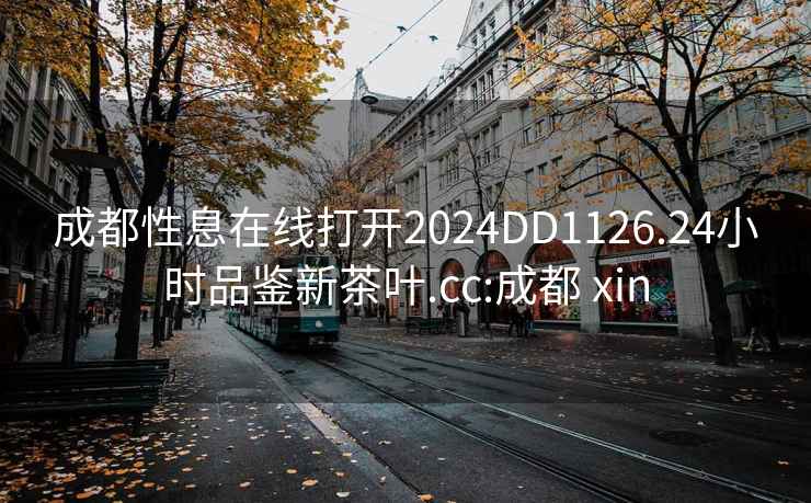 成都性息在线打开2024DD1126.24小时品鉴新茶叶.cc:成都 xin