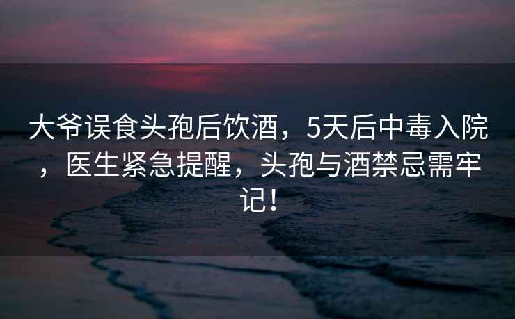 大爷误食头孢后饮酒，5天后中毒入院，医生紧急提醒，头孢与酒禁忌需牢记！