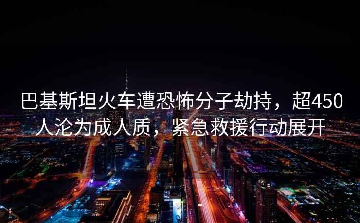 巴基斯坦火车遭恐怖分子劫持，超450人沦为成人质，紧急救援行动展开