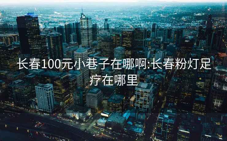 长春100元小巷子在哪啊:长春粉灯足疗在哪里