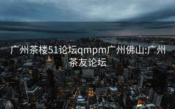 广州茶楼51论坛qmpm广州佛山:广州茶友论坛