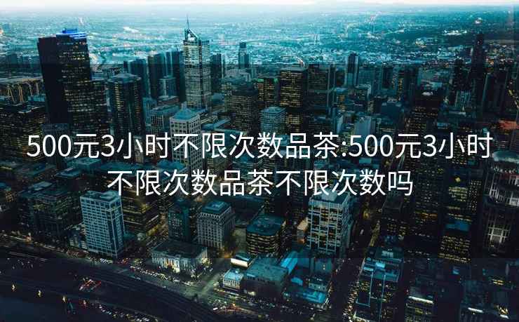 500元3小时不限次数品茶:500元3小时不限次数品茶不限次数吗