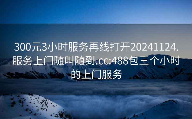 300元3小时服务再线打开20241124.服务上门随叫随到.cc:488包三个小时的上门服务