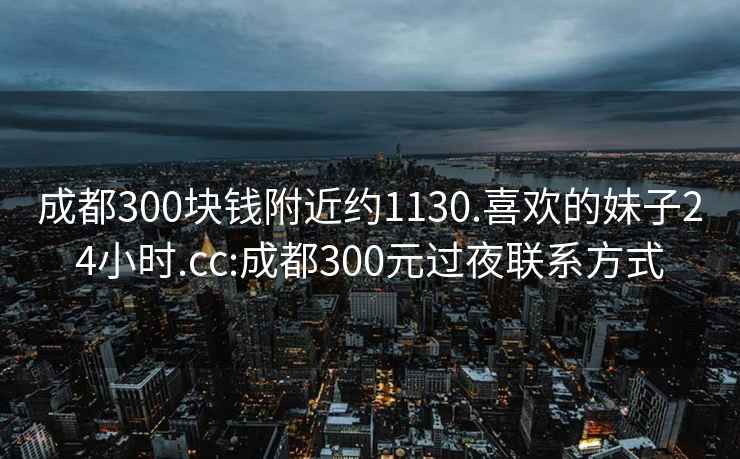 成都300块钱附近约1130.喜欢的妹子24小时.cc:成都300元过夜联系方式