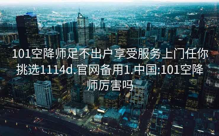 101空降师足不出户享受服务上门任你挑选1114d.官网备用1.中国:101空降师厉害吗