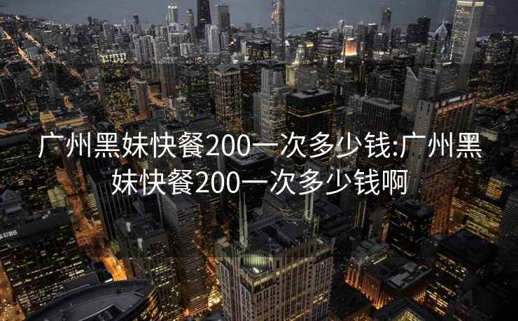 广州黑妹快餐200一次多少钱:广州黑妹快餐200一次多少钱啊