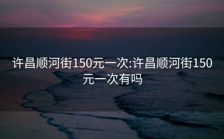 许昌顺河街150元一次:许昌顺河街150元一次有吗