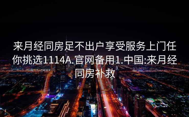 来月经同房足不出户享受服务上门任你挑选1114A.官网备用1.中国:来月经同房补救