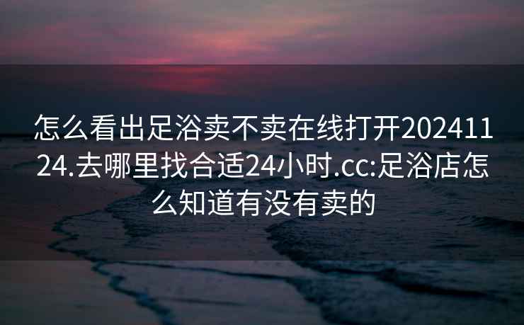 怎么看出足浴卖不卖在线打开20241124.去哪里找合适24小时.cc:足浴店怎么知道有没有卖的