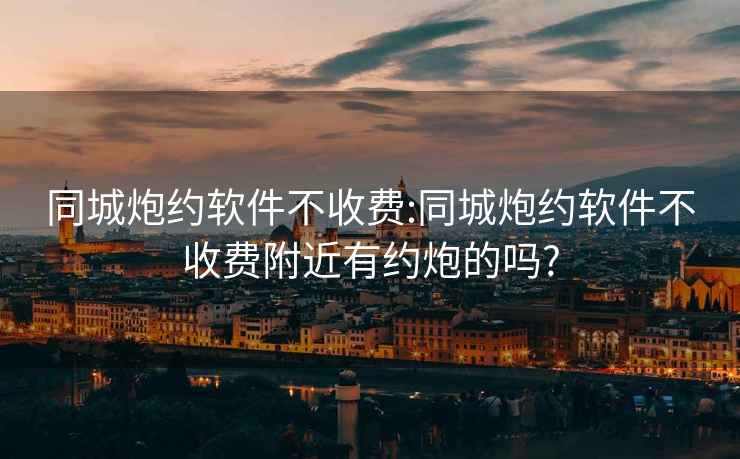 同城炮约软件不收费:同城炮约软件不收费附近有约炮的吗?