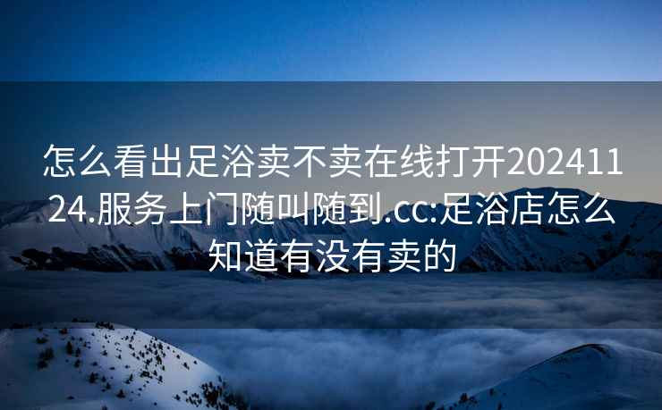 怎么看出足浴卖不卖在线打开20241124.服务上门随叫随到.cc:足浴店怎么知道有没有卖的