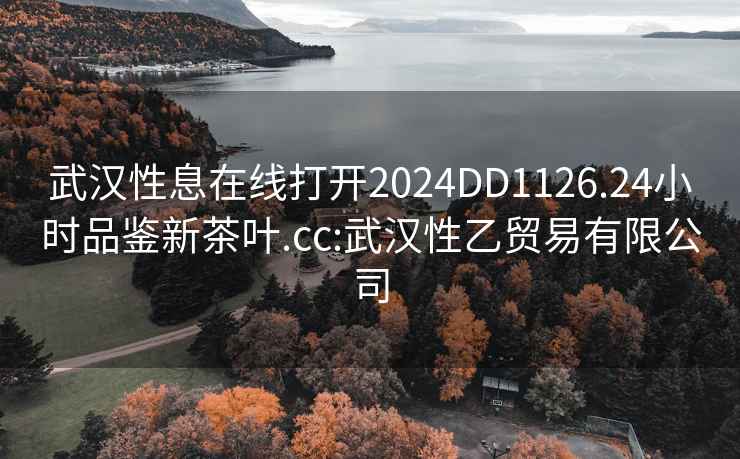 武汉性息在线打开2024DD1126.24小时品鉴新茶叶.cc:武汉性乙贸易有限公司