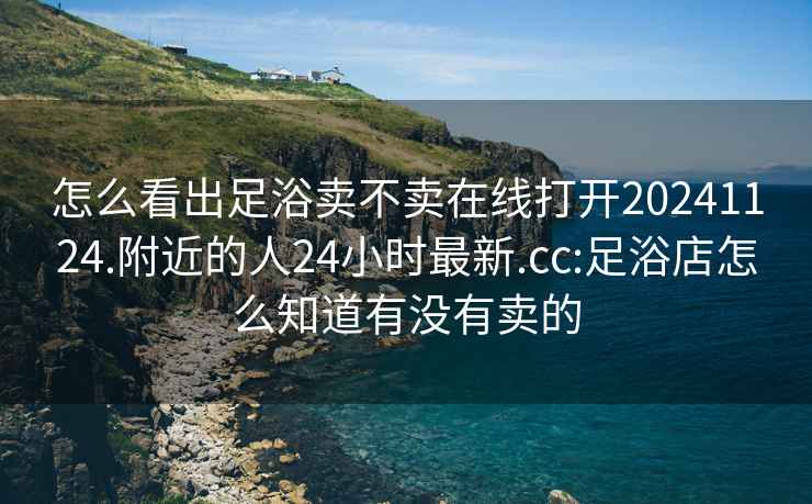 怎么看出足浴卖不卖在线打开20241124.附近的人24小时最新.cc:足浴店怎么知道有没有卖的