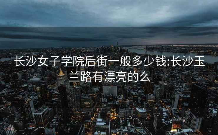 长沙女子学院后街一般多少钱:长沙玉兰路有漂亮的么