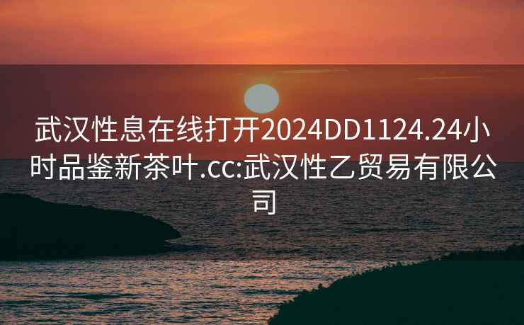 武汉性息在线打开2024DD1124.24小时品鉴新茶叶.cc:武汉性乙贸易有限公司