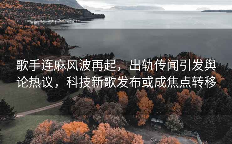 歌手连麻风波再起，出轨传闻引发舆论热议，科技新歌发布或成焦点转移