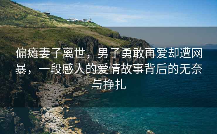 偏瘫妻子离世，男子勇敢再爱却遭网暴，一段感人的爱情故事背后的无奈与挣扎