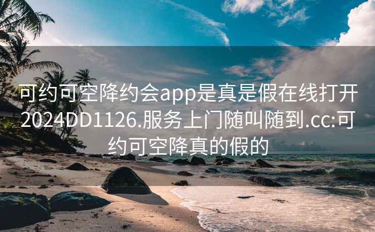 可约可空降约会app是真是假在线打开2024DD1126.服务上门随叫随到.cc:可约可空降真的假的