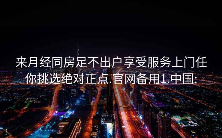 来月经同房足不出户享受服务上门任你挑选绝对正点.官网备用1.中国: