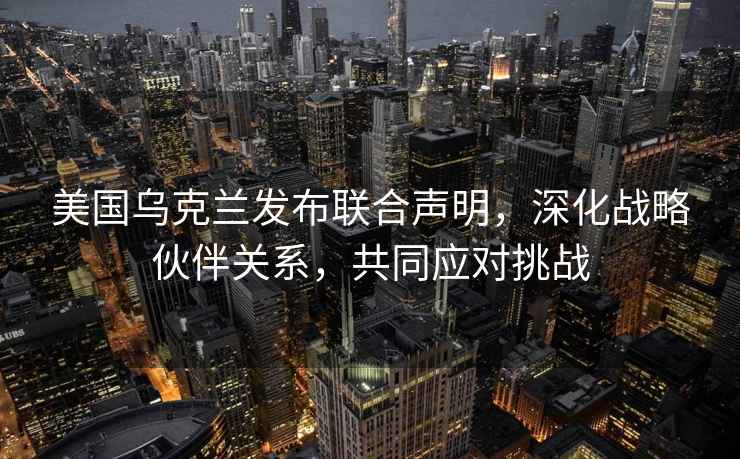 美国乌克兰发布联合声明，深化战略伙伴关系，共同应对挑战