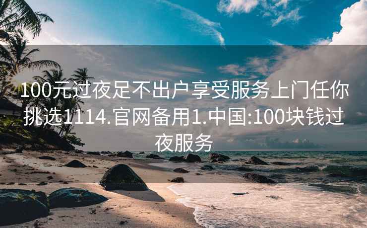 100元过夜足不出户享受服务上门任你挑选1114.官网备用1.中国:100块钱过夜服务