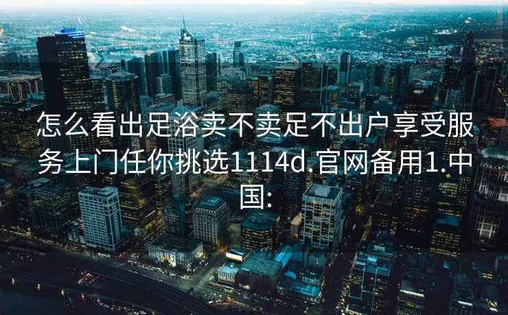 怎么看出足浴卖不卖足不出户享受服务上门任你挑选1114d.官网备用1.中国: