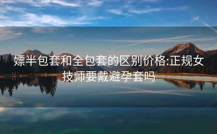 嫖半包套和全包套的区别价格:正规女技师要戴避孕套吗